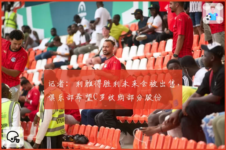 记者：利雅得胜利未来会被出售，俱乐部希望C罗收购部分股份