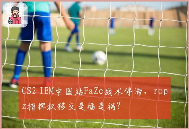 CS2 IEM中国站FaZe战术停滞，ropz指挥权移交是福是祸？