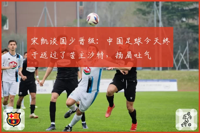 宋凯谈国少晋级:中国足球今天终于迈过了苦主沙特,扬眉吐气