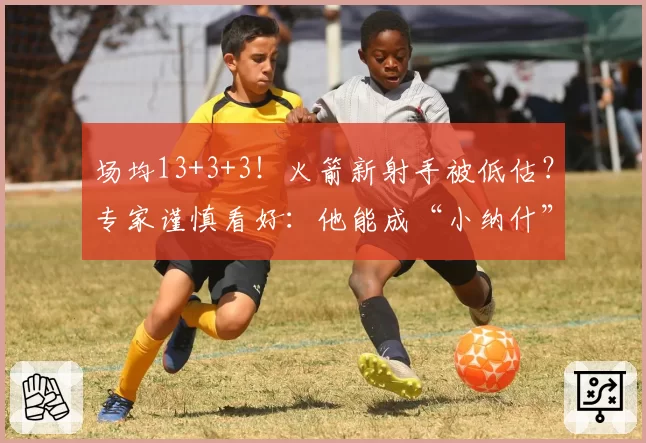 场均13+3+3！火箭新射手被低估？专家谨慎看好：他能成“小纳什”