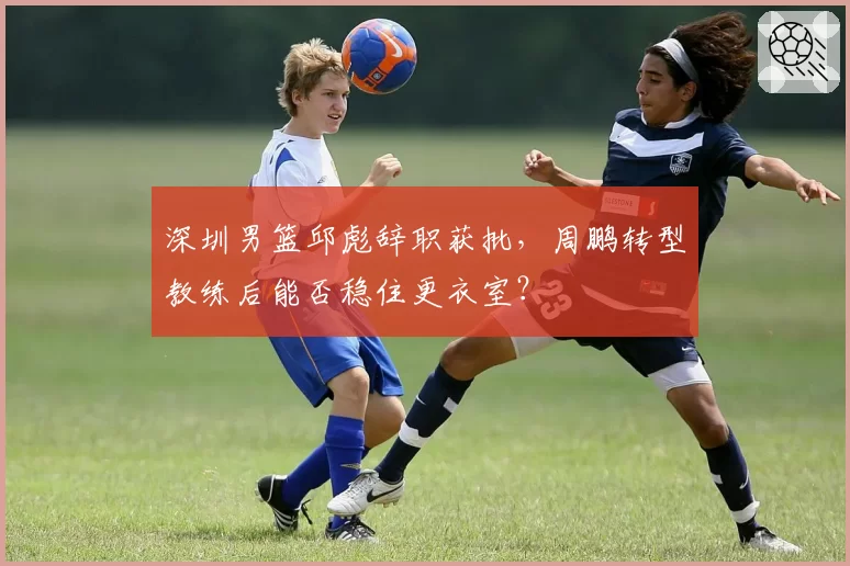 深圳男篮邱彪辞职获批,周鹏转型教练后能否稳住更衣室?
