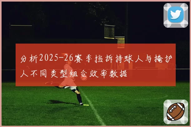 分析2025-26赛季挡拆持球人与掩护人不同类型组合效率数据