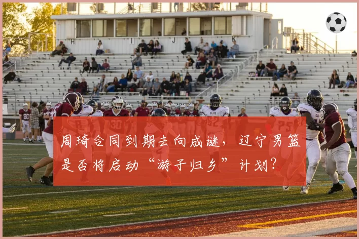 周琦合同到期去向成谜，辽宁男篮是否将启动“游子归乡”计划？