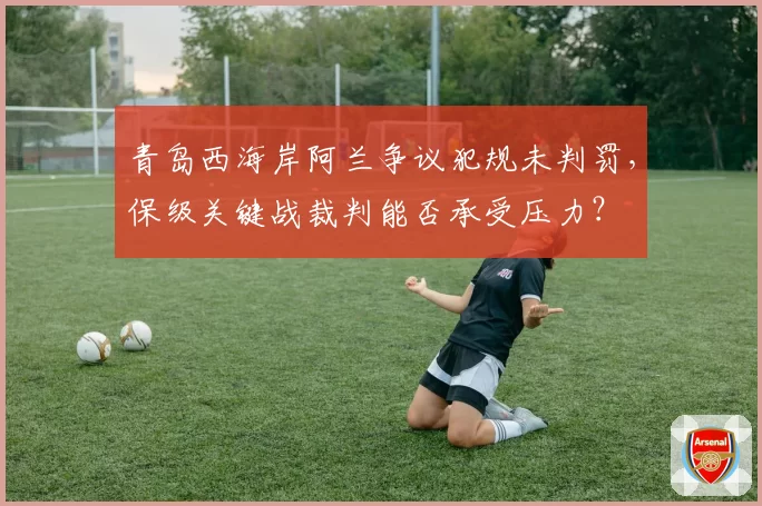 青岛西海岸阿兰争议犯规未判罚,保级关键战裁判能否承受压力?