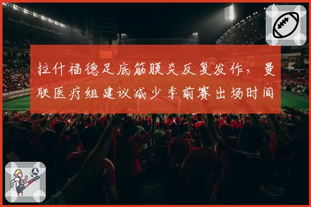 拉什福德足底筋膜炎反复发作，曼联医疗组建议减少季前赛出场时间