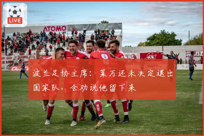 波兰足协主席:莱万还未决定退出国家队,会劝说他留下来