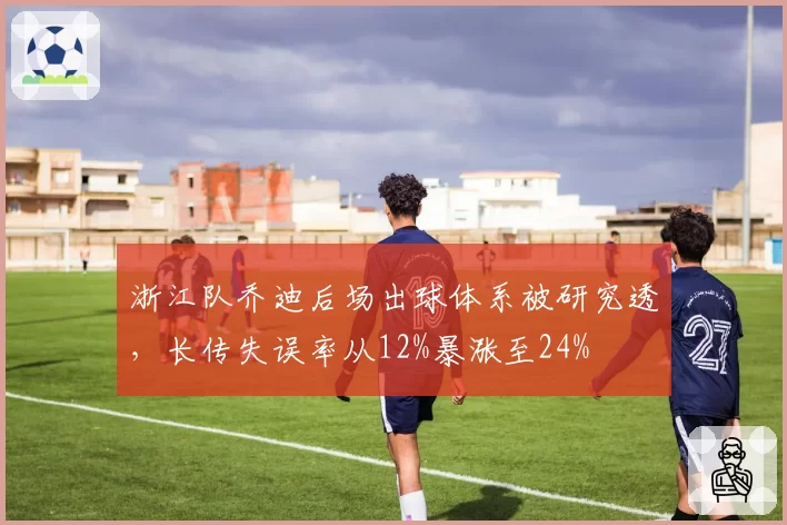 浙江队乔迪后场出球体系被研究透,长传失误率从12%暴涨至24%
