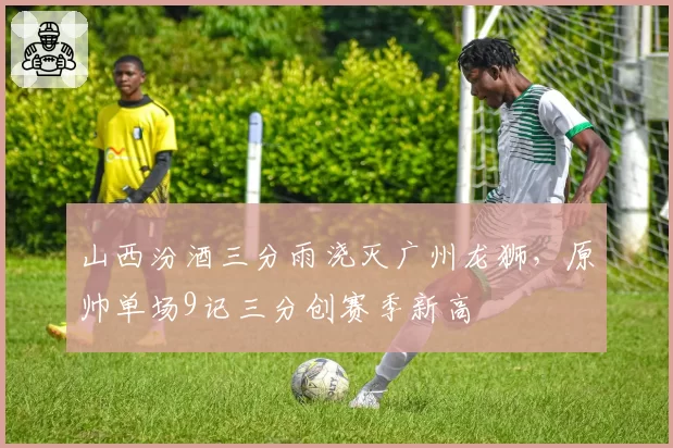 山西汾酒三分雨浇灭广州龙狮，原帅单场9记三分创赛季新高