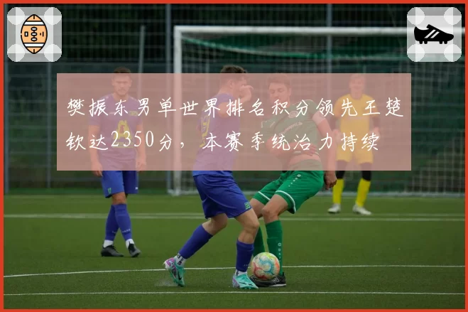 樊振东男单世界排名积分领先王楚钦达2350分,本赛季统治力持续