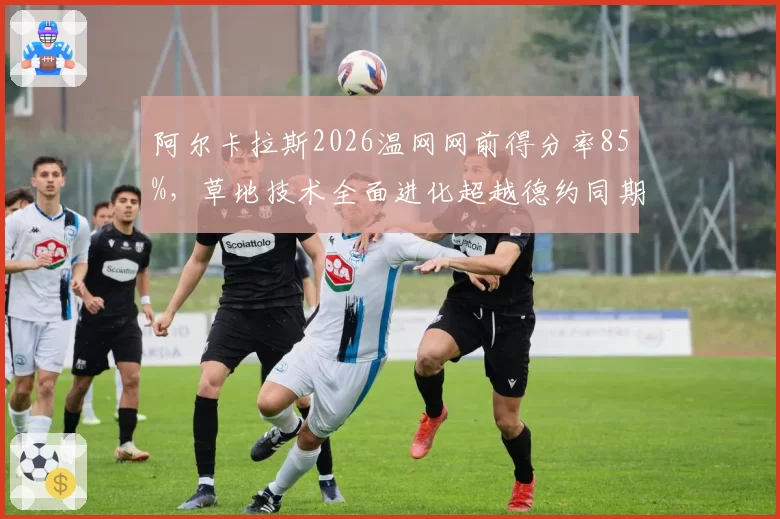 阿尔卡拉斯2026温网网前得分率85%,草地技术全面进化超越德约同期