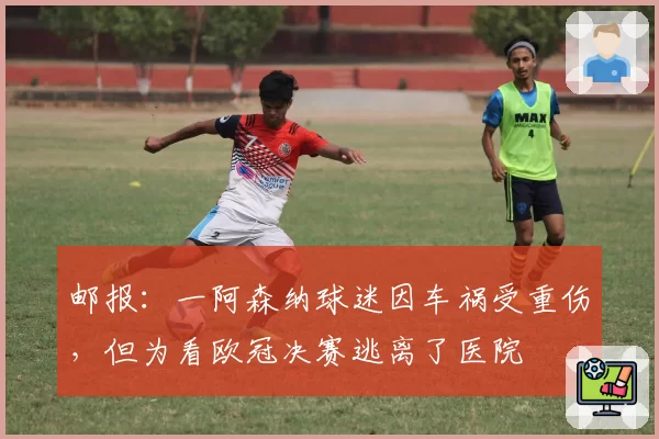 邮报：一阿森纳球迷因车祸受重伤，但为看欧冠决赛逃离了医院