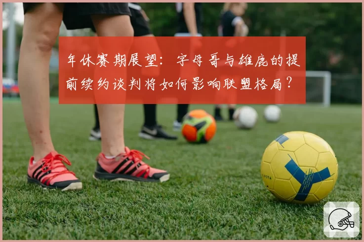 年休赛期展望:字母哥与雄鹿的提前续约谈判将如何影响联盟格局?