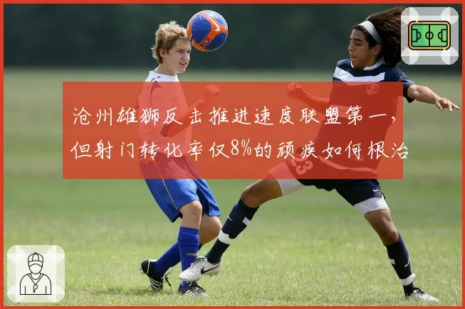 沧州雄狮反击推进速度联盟第一,但射门转化率仅8%的顽疾如何根治?