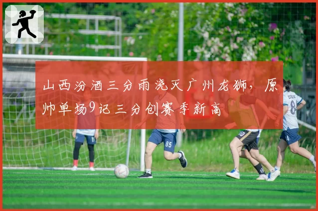 山西汾酒三分雨浇灭广州龙狮，原帅单场9记三分创赛季新高