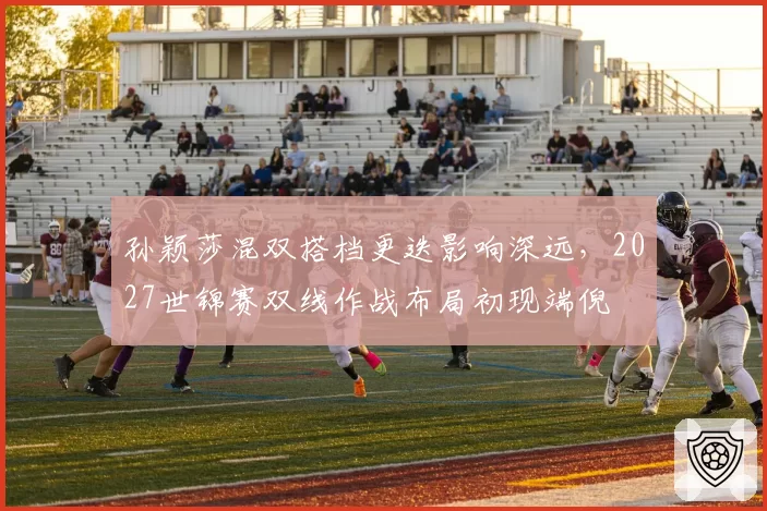 孙颖莎混双搭档更迭影响深远，2027世锦赛双线作战布局初现端倪