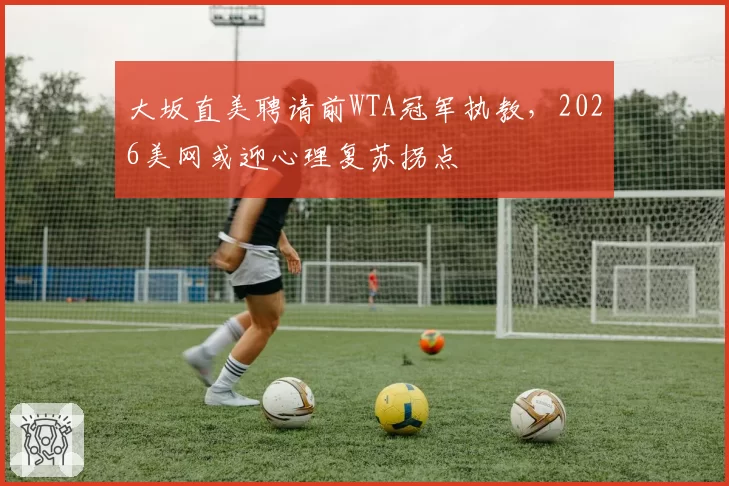 大坂直美聘请前WTA冠军执教，2026美网或迎心理复苏拐点