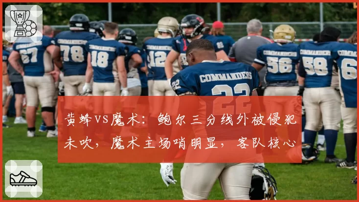 黄蜂vs魔术:鲍尔三分线外被侵犯未吹,魔术主场哨明显,客队核心赛后发推质疑