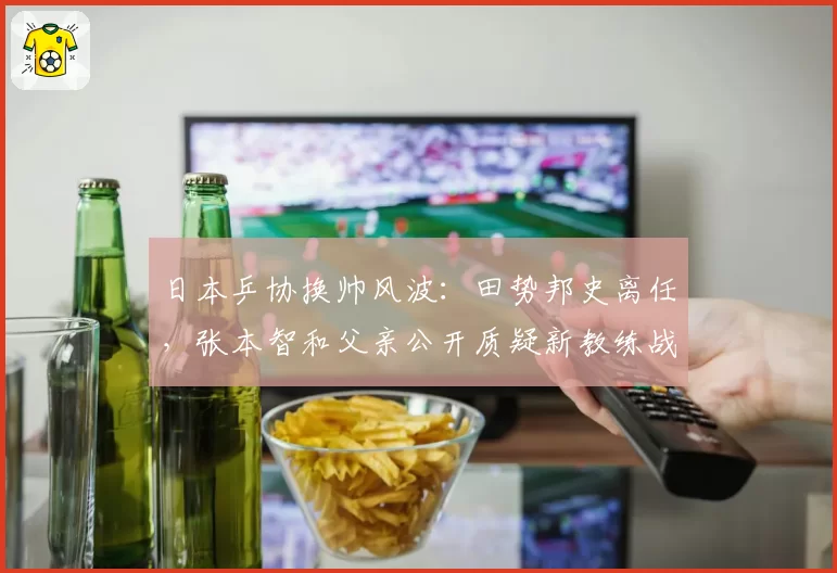日本乒协换帅风波：田势邦史离任，张本智和父亲公开质疑新教练战术理念
