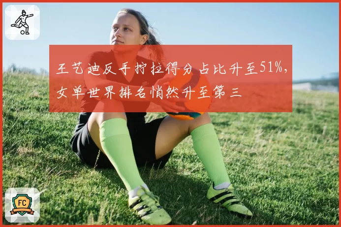 王艺迪反手拧拉得分占比升至51%，女单世界排名悄然升至第三