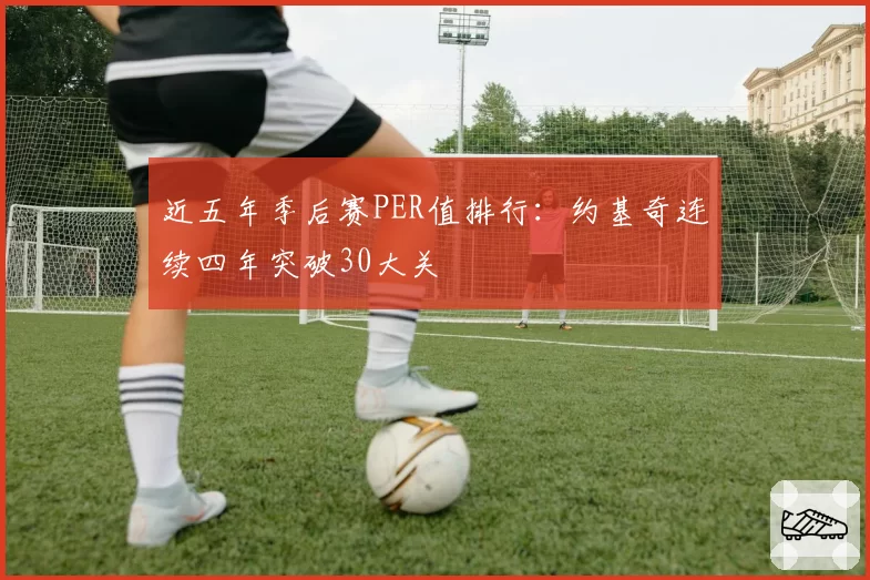 近五年季后赛PER值排行：约基奇连续四年突破30大关