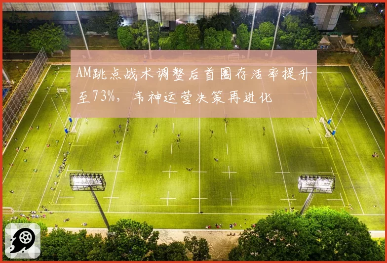 AM跳点战术调整后首圈存活率提升至73%,韦神运营决策再进化