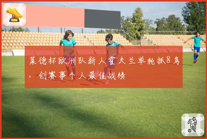 莱德杯欧洲队新人霍夫兰单轮抓8鸟，创赛事个人最佳战绩