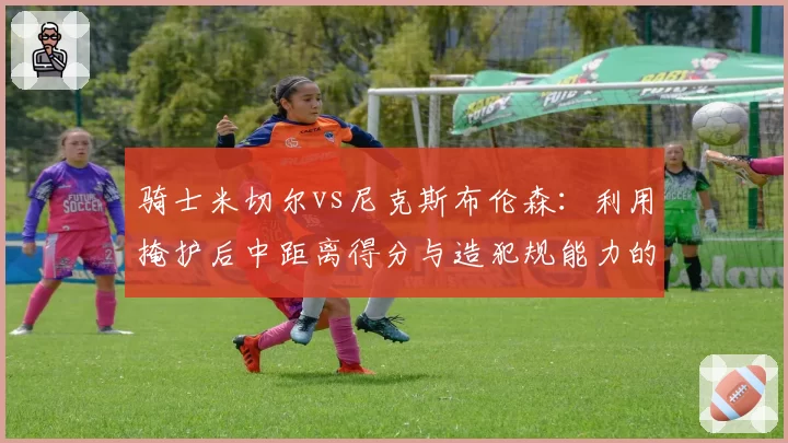 骑士米切尔vs尼克斯布伦森：利用掩护后中距离得分与造犯规能力的对比