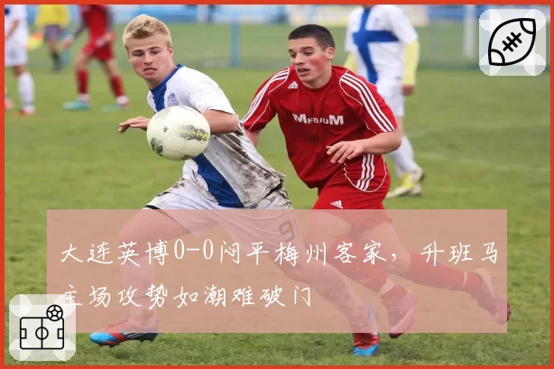 大连英博0-0闷平梅州客家,升班马主场攻势如潮难破门