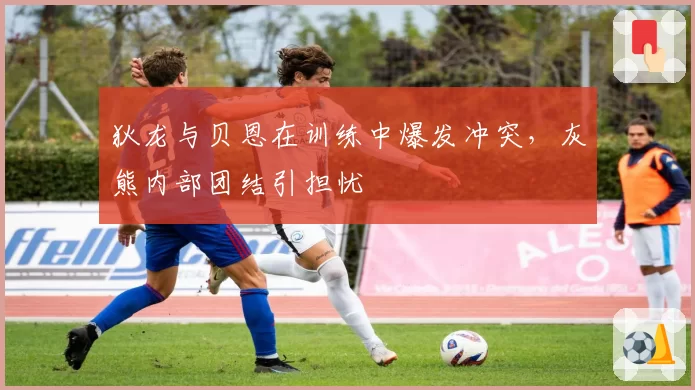 狄龙与贝恩在训练中爆发冲突，灰熊内部团结引担忧