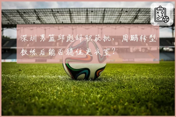 深圳男篮邱彪辞职获批,周鹏转型教练后能否稳住更衣室?