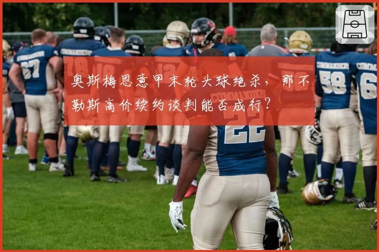 奥斯梅恩意甲末轮头球绝杀，那不勒斯高价续约谈判能否成行？