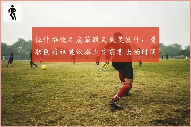 拉什福德足底筋膜炎反复发作，曼联医疗组建议减少季前赛出场时间