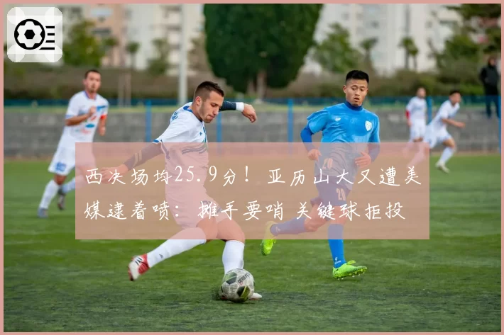 西决场均25.9分！亚历山大又遭美媒逮着喷：摊手要哨 关键球拒投