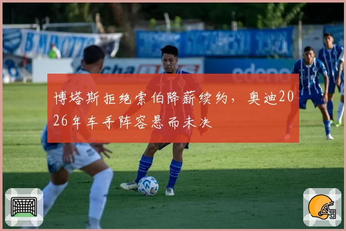 博塔斯拒绝索伯降薪续约,奥迪2026年车手阵容悬而未决