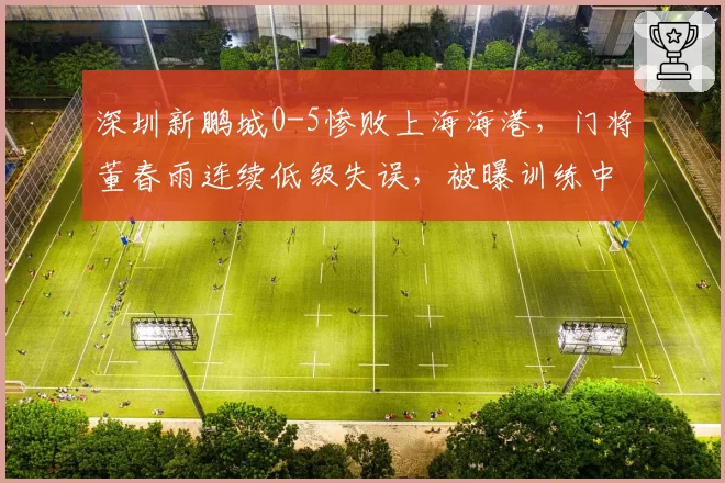 深圳新鹏城0-5惨败上海海港,门将董春雨连续低级失误,被曝训练中与队友冲突
