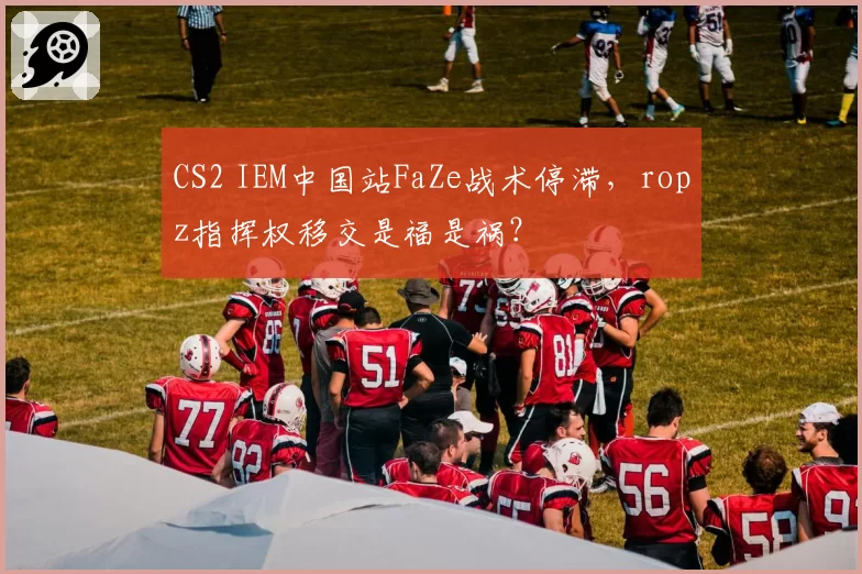 CS2 IEM中国站FaZe战术停滞，ropz指挥权移交是福是祸？