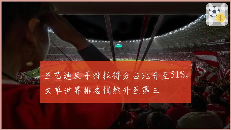 王艺迪反手拧拉得分占比升至51%，女单世界排名悄然升至第三