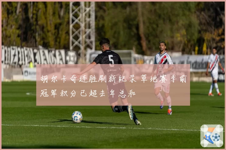 胡尔卡奇连胜刷新纪录 草地赛季前冠军积分已超去年总和