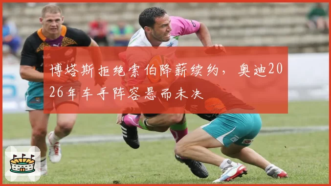 博塔斯拒绝索伯降薪续约,奥迪2026年车手阵容悬而未决