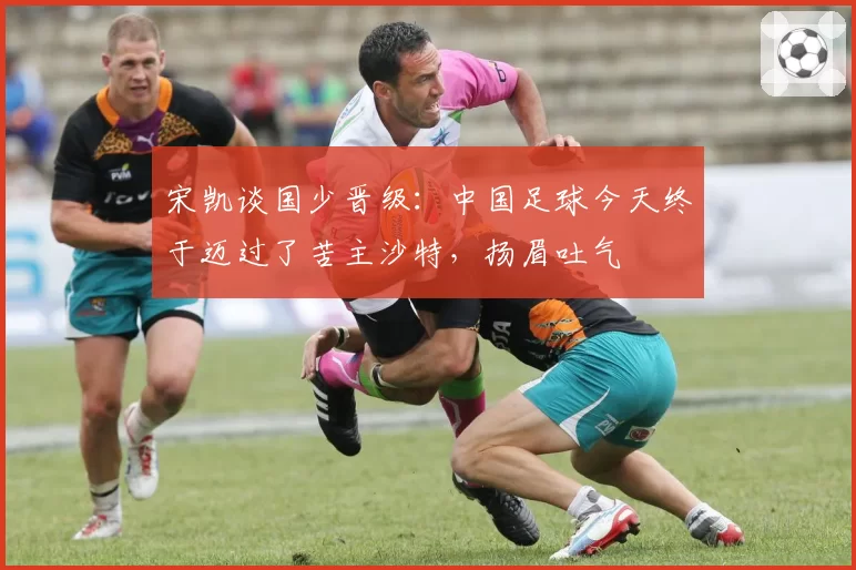 宋凯谈国少晋级:中国足球今天终于迈过了苦主沙特,扬眉吐气