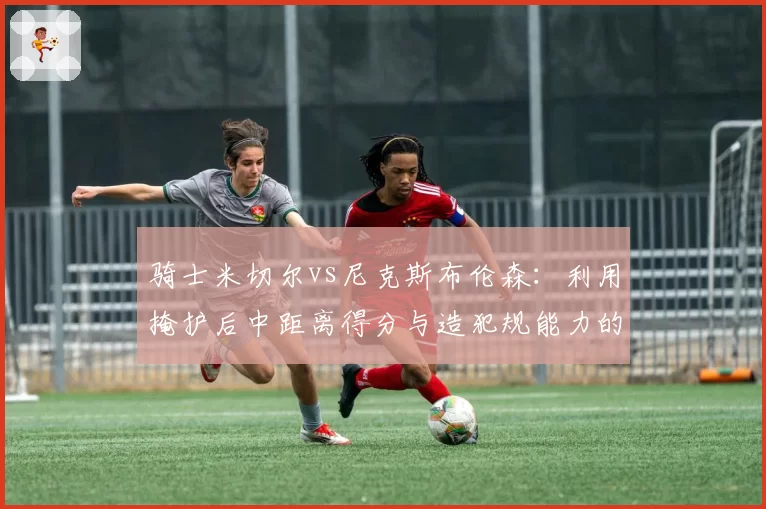 骑士米切尔vs尼克斯布伦森：利用掩护后中距离得分与造犯规能力的对比