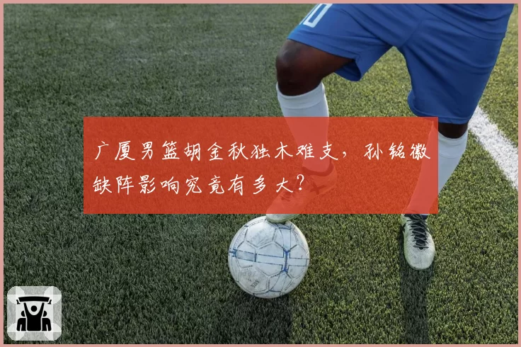 广厦男篮胡金秋独木难支，孙铭徽缺阵影响究竟有多大？
