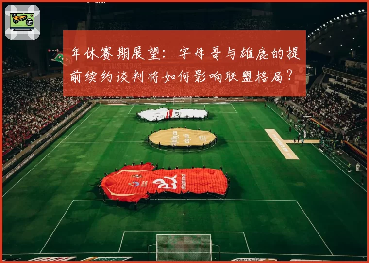 年休赛期展望:字母哥与雄鹿的提前续约谈判将如何影响联盟格局?