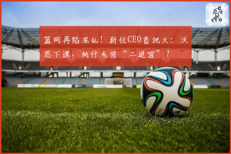 篮网再陷混乱！新任CEO首把火：沃恩下课，纳什或将“二进宫”？